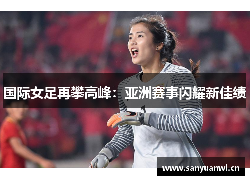 国际女足再攀高峰：亚洲赛事闪耀新佳绩