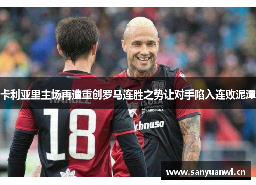 卡利亚里主场再遭重创罗马连胜之势让对手陷入连败泥潭