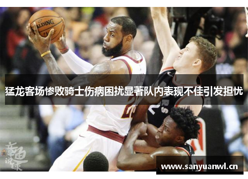 猛龙客场惨败骑士伤病困扰显著队内表现不佳引发担忧