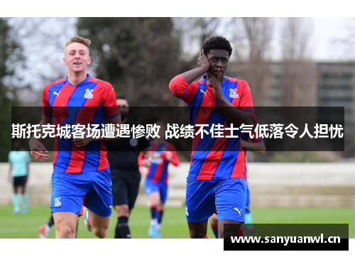 斯托克城客场遭遇惨败 战绩不佳士气低落令人担忧