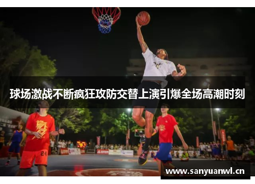 球场激战不断疯狂攻防交替上演引爆全场高潮时刻