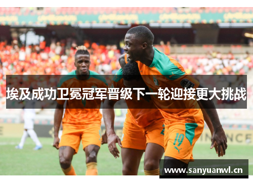 埃及成功卫冕冠军晋级下一轮迎接更大挑战