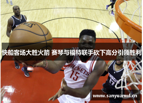 快船客场大胜火箭 赛琴与福特联手砍下高分引领胜利