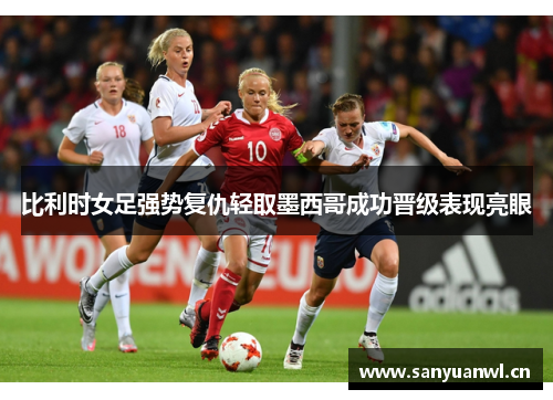 比利时女足强势复仇轻取墨西哥成功晋级表现亮眼