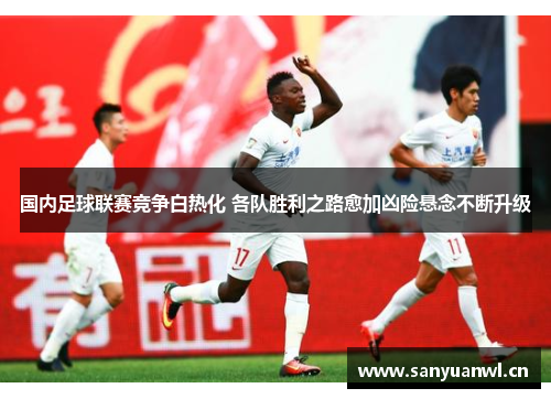 国内足球联赛竞争白热化 各队胜利之路愈加凶险悬念不断升级